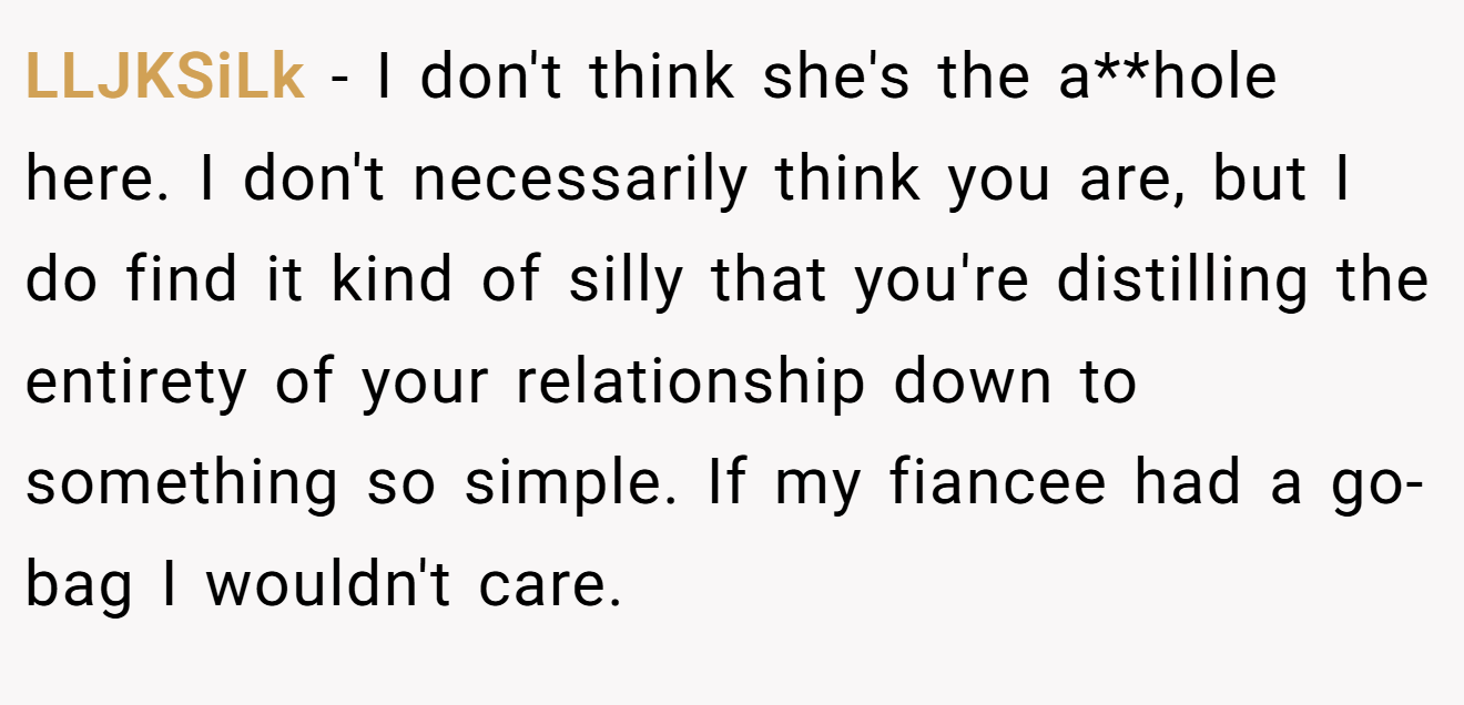 LLJKSiLk - I don't think she's the a**hole here. I don't necessarily think you are, but I do find it kind of silly that you're distilling the entirety of your relationship down to something so simple. If my fiancee had a go-bag I wouldn't care.