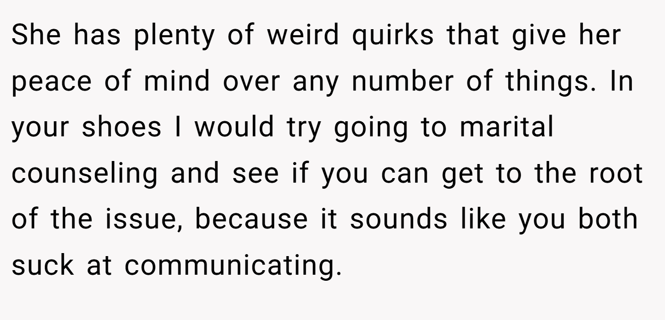 She has plenty of weird quirks that give her peace of mind over any number of things. In your shoes I would try going to marital counseling and see if you can get to the root of the issue, because it sounds like you both suck at communicating.