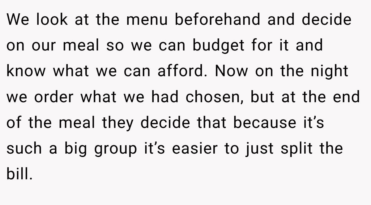 We look at the menu beforehand and decide on our meal so we can budget for it and know what we can afford. Now on the night we order what we had chosen, but at the end of the meal they decide that because it’s such a big group it’s easier to just split the bill.