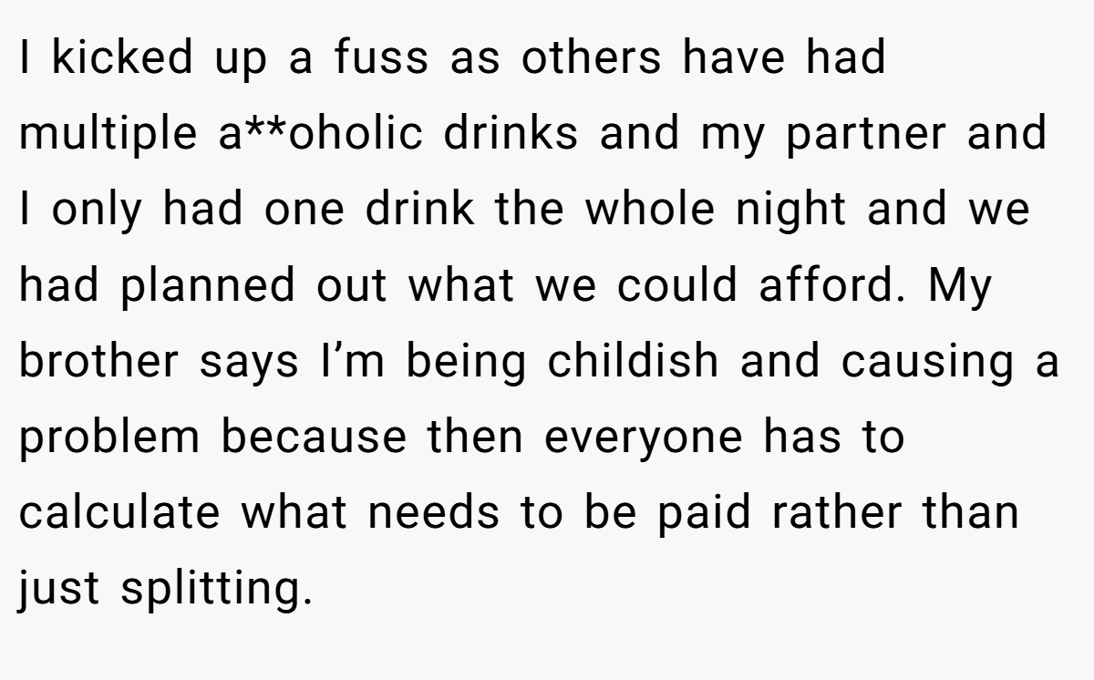 I kicked up a fuss as others have had multiple a**oholic drinks and my partner and I only had one drink the whole night and we had planned out what we could afford. My brother says I’m being childish and causing a problem because then everyone has to calculate what needs to be paid rather than just splitting.