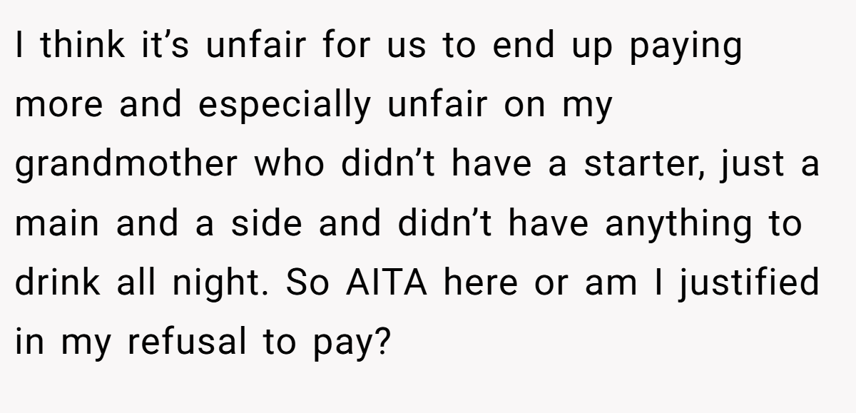 I think it’s unfair for us to end up paying more and especially unfair on my grandmother who didn’t have a starter, just a main and a side and didn’t have anything to drink all night. So AITA here or am I justified in my refusal to pay?