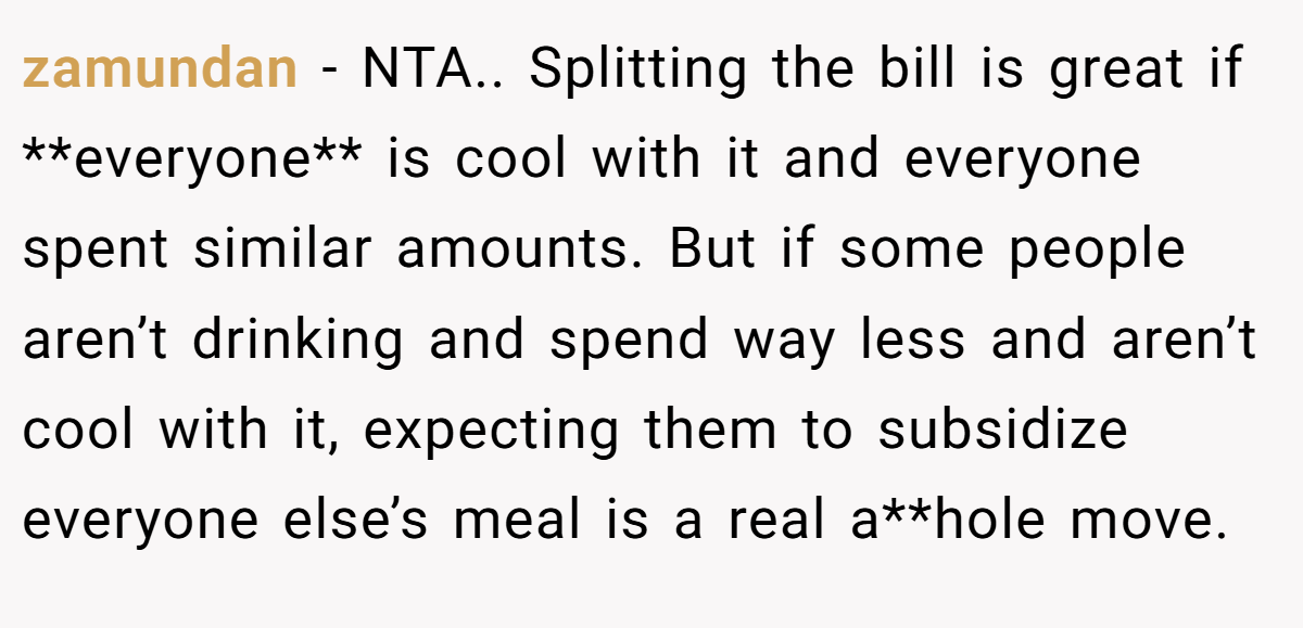 zamundan − NTA.. Splitting the bill is great if **everyone** is cool with it and everyone spent similar amounts. But if some people aren’t drinking and spend way less and aren’t cool with it, expecting them to subsidize everyone else’s meal is a real a**hole move.