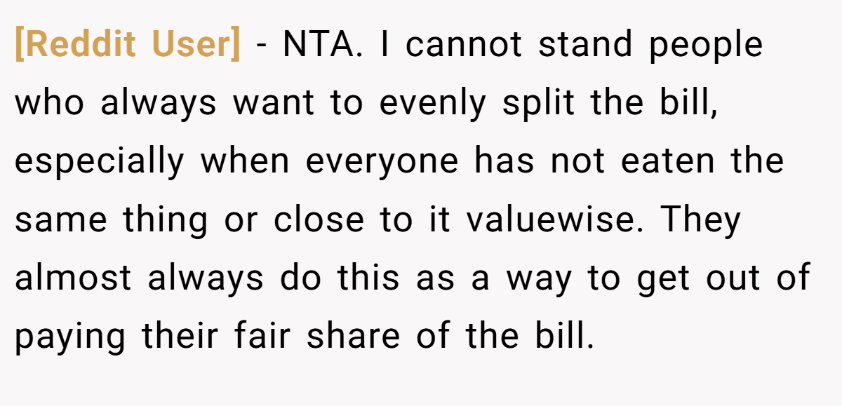 [Reddit User] − NTA. I cannot stand people who always want to evenly split the bill, especially when everyone has not eaten the same thing or close to it valuewise. They almost always do this as a way to get out of paying their fair share of the bill.