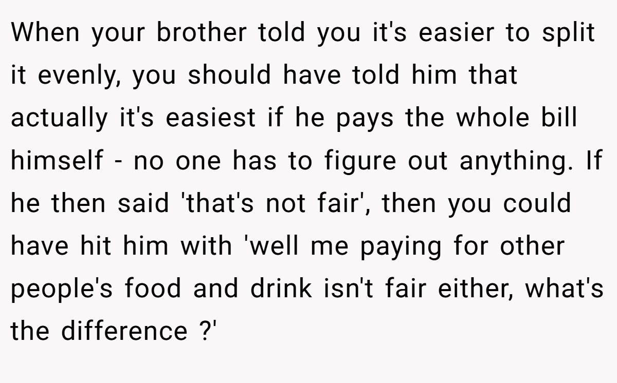 When your brother told you it's easier to split it evenly, you should have told him that actually it's easiest if he pays the whole bill himself - no one has to figure out anything. If he then said 'that's not fair', then you could have hit him with 'well me paying for other people's food and drink isn't fair either, what's the difference ?'