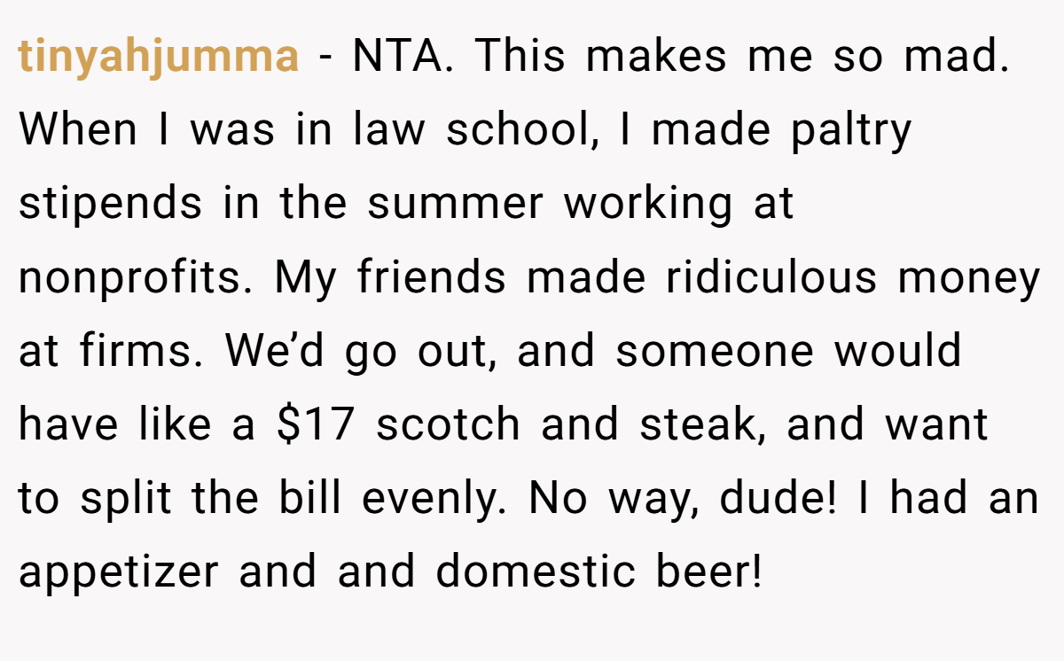 tinyahjumma − NTA. This makes me so mad. When I was in law school, I made paltry stipends in the summer working at nonprofits. My friends made ridiculous money at firms. We’d go out, and someone would have like a $17 scotch and steak, and want to split the bill evenly. No way, dude! I had an appetizer and and domestic beer!
