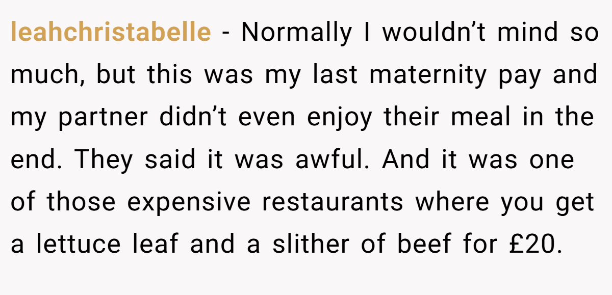 leahchristabelle − Normally I wouldn’t mind so much, but this was my last maternity pay and my partner didn’t even enjoy their meal in the end. They said it was awful. And it was one of those expensive restaurants where you get a lettuce leaf and a slither of beef for £20.