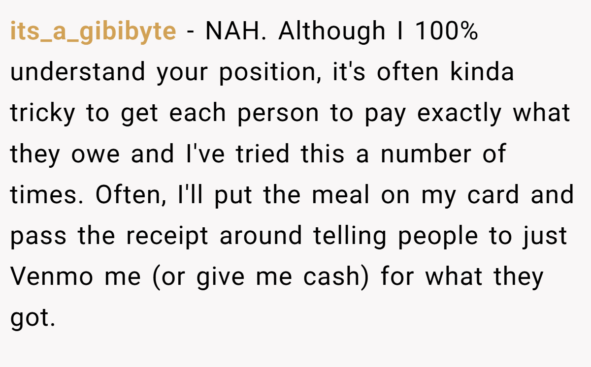 its_a_gibibyte − NAH. Although I 100% understand your position, it's often kinda tricky to get each person to pay exactly what they owe and I've tried this a number of times. Often, I'll put the meal on my card and pass the receipt around telling people to just Venmo me (or give me cash) for what they got.