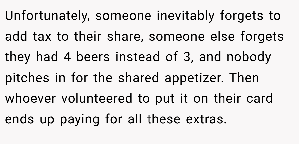 Unfortunately, someone inevitably forgets to add tax to their share, someone else forgets they had 4 beers instead of 3, and nobody pitches in for the shared appetizer. Then whoever volunteered to put it on their card ends up paying for all these extras.