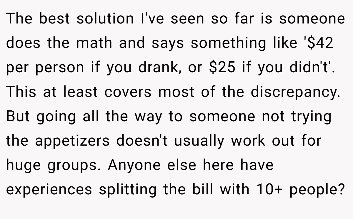 The best solution I've seen so far is someone does the math and says something like '$42 per person if you drank, or $25 if you didn't'. This at least covers most of the discrepancy. But going all the way to someone not trying the appetizers doesn't usually work out for huge groups. Anyone else here have experiences splitting the bill with 10+ people?