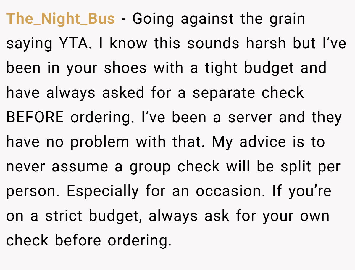 The_Night_Bus − Going against the grain saying YTA. I know this sounds harsh but I’ve been in your shoes with a tight budget and have always asked for a separate check BEFORE ordering. I’ve been a server and they have no problem with that. My advice is to never assume a group check will be split per person. Especially for an occasion. If you’re on a strict budget, always ask for your own check before ordering.