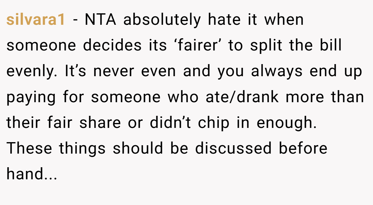 silvara1 − NTA absolutely hate it when someone decides its ‘fairer’ to split the bill evenly. It’s never even and you always end up paying for someone who ate/drank more than their fair share or didn’t chip in enough. These things should be discussed before hand...
