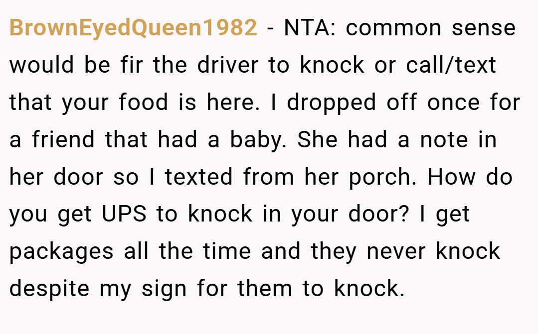 BrownEyedQueen1982 − NTA: common sense would be fir the driver to knock or call/text that your food is here. I dropped off once for a friend that had a baby. She had a note in her door so I texted from her porch. How do you get UPS to knock in your door? I get packages all the time and they never knock despite my sign for them to knock.