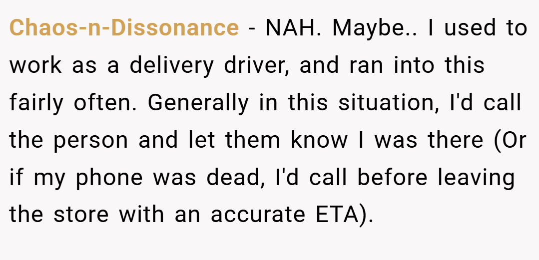 Chaos-n-Dissonance − NAH. Maybe.. ​I used to work as a delivery driver, and ran into this fairly often. Generally in this situation, I'd call the person and let them know I was there (Or if my phone was dead, I'd call before leaving the store with an accurate ETA).