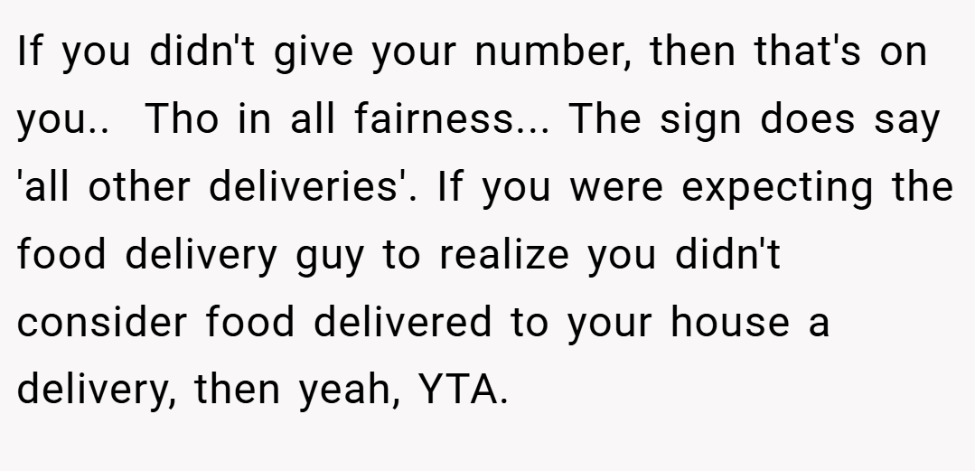If you didn't give your number, then that's on you.. ​ Tho in all fairness... The sign does say 'all other deliveries'. If you were expecting the food delivery guy to realize you didn't consider food delivered to your house a delivery, then yeah, YTA.