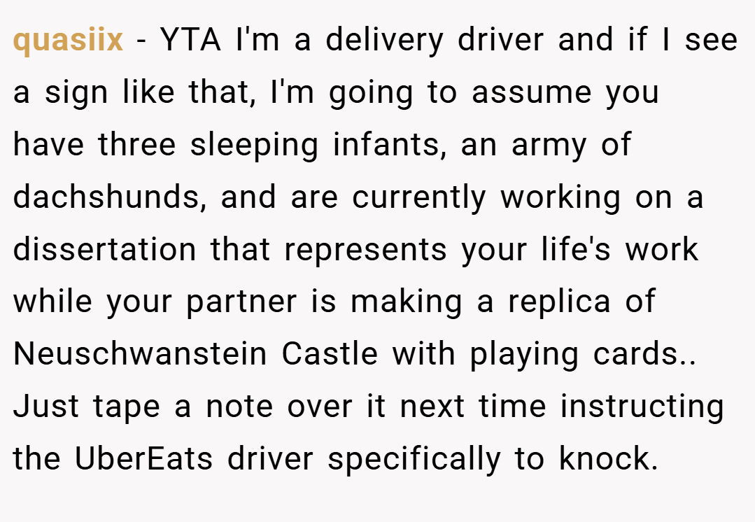 quasiix − YTA I'm a delivery driver and if I see a sign like that, I'm going to assume you have three sleeping infants, an army of dachshunds, and are currently working on a dissertation that represents your life's work while your partner is making a replica of Neuschwanstein Castle with playing cards.. Just tape a note over it next time instructing the UberEats driver specifically to knock.
