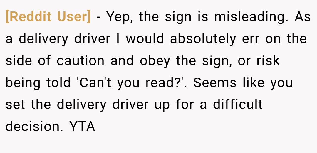 [Reddit User] − Yep, the sign is misleading. As a delivery driver I would absolutely err on the side of caution and obey the sign, or risk being told 'Can't you read?'. Seems like you set the delivery driver up for a difficult decision. YTA