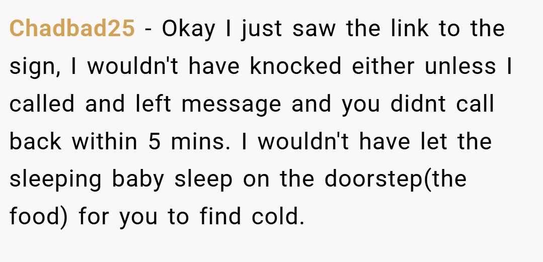 Chadbad25 − Okay I just saw the link to the sign, I wouldn't have knocked either unless I called and left message and you didnt call back within 5 mins. I wouldn't have let the sleeping baby sleep on the doorstep(the food) for you to find cold.