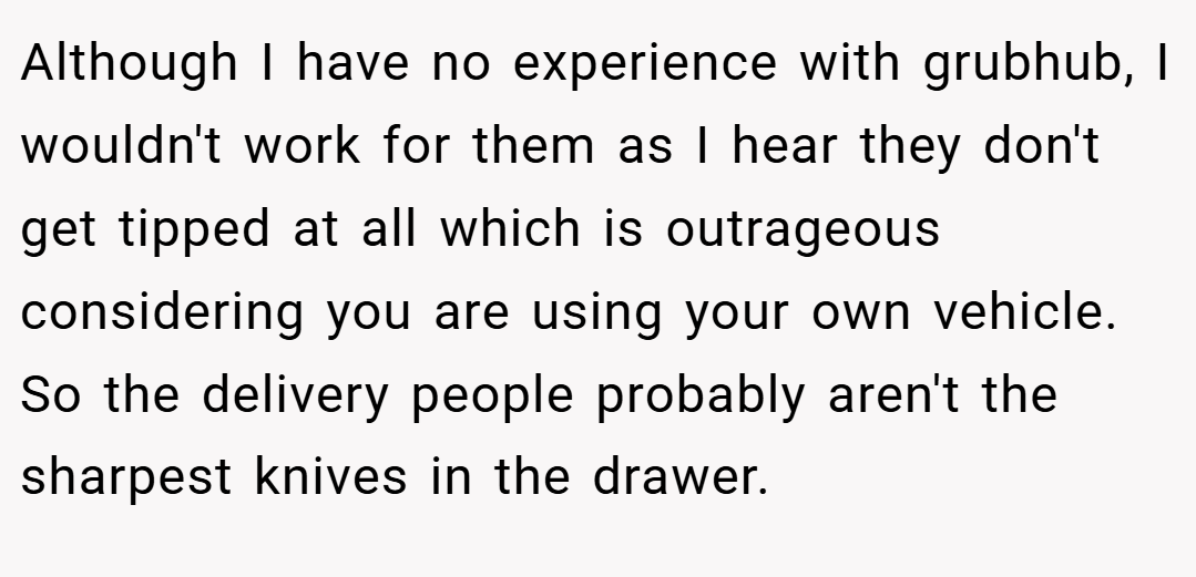 Although I have no experience with grubhub, I wouldn't work for them as I hear they don't get tipped at all which is outrageous considering you are using your own vehicle. So the delivery people probably aren't the sharpest knives in the drawer.