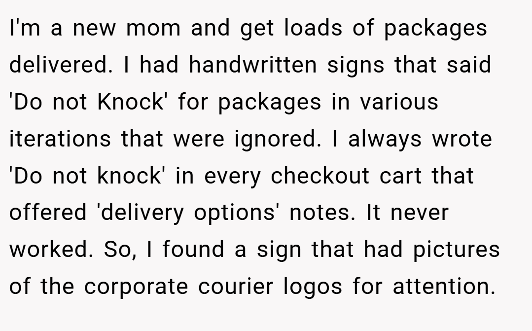 I'm a new mom and get loads of packages delivered. I had handwritten signs that said 'Do not Knock' for packages in various iterations that were ignored. I always wrote 'Do not knock' in every checkout cart that offered 'delivery options' notes. It never worked. So, I found a sign that had pictures of the corporate courier logos for attention.