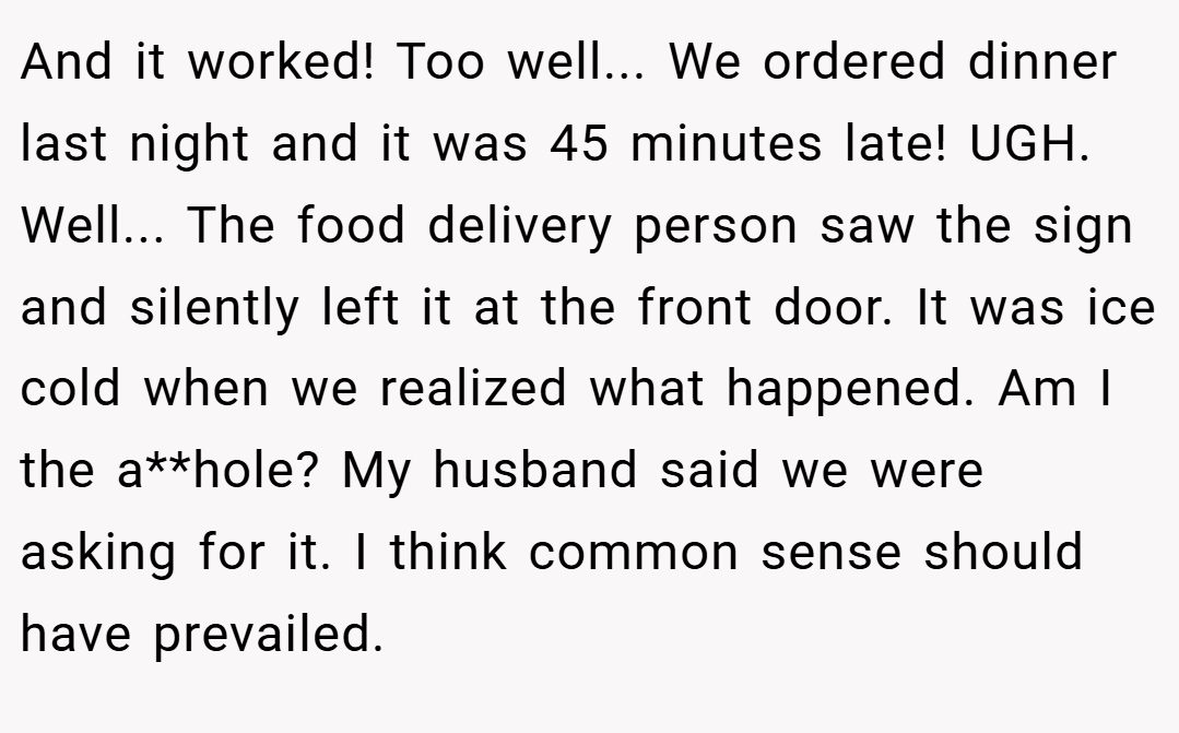 And it worked! Too well... We ordered dinner last night and it was 45 minutes late! UGH. Well... The food delivery person saw the sign and silently left it at the front door. It was ice cold when we realized what happened. Am I the a**hole? My husband said we were asking for it. I think common sense should have prevailed.