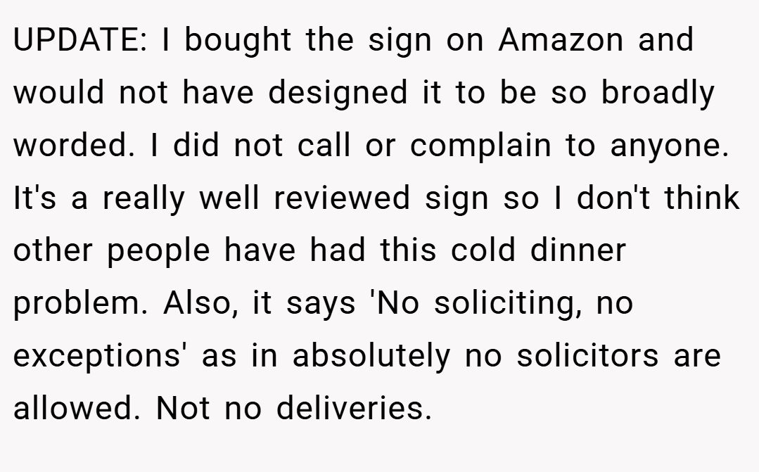 UPDATE: I bought the sign on Amazon and would not have designed it to be so broadly worded. I did not call or complain to anyone. It's a really well reviewed sign so I don't think other people have had this cold dinner problem. Also, it says 'No soliciting, no exceptions' as in absolutely no solicitors are allowed. Not no deliveries.