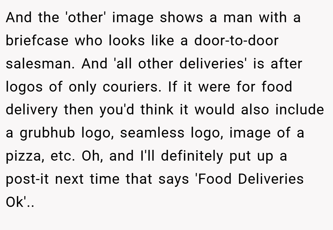 And the 'other' image shows a man with a briefcase who looks like a door-to-door salesman. And 'all other deliveries' is after logos of only couriers. If it were for food delivery then you'd think it would also include a grubhub logo, seamless logo, image of a pizza, etc. Oh, and I'll definitely put up a post-it next time that says 'Food Deliveries Ok'..