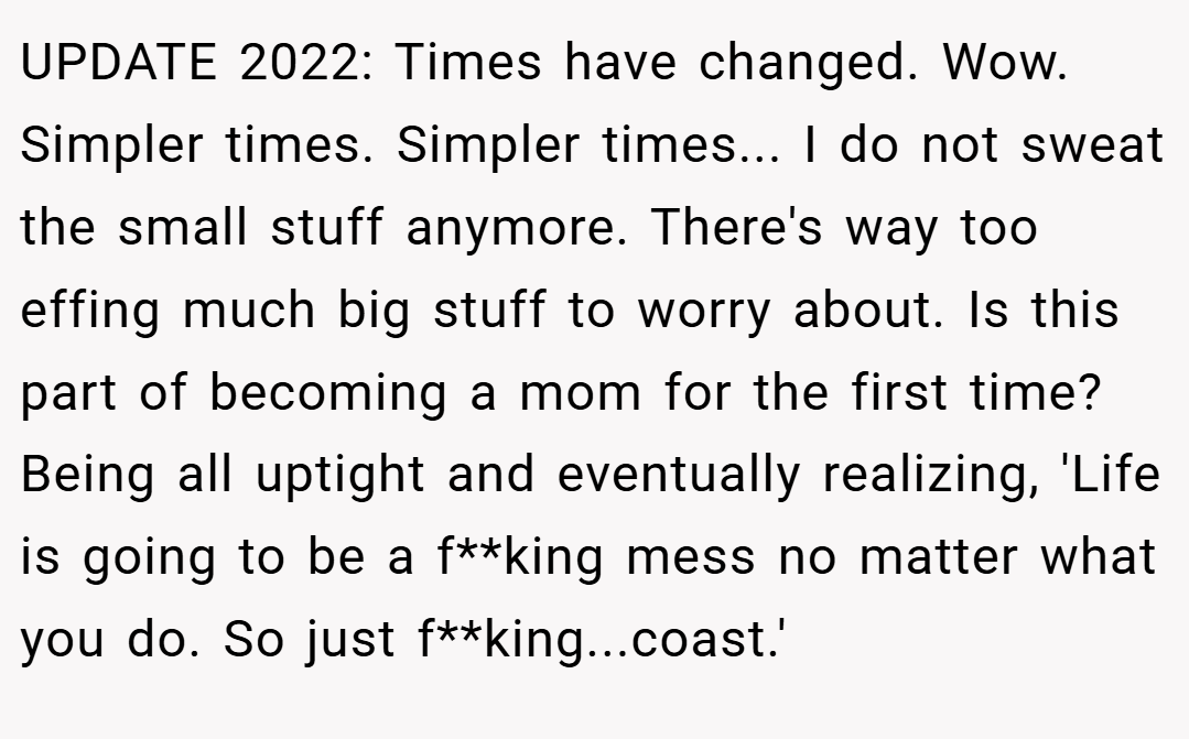 UPDATE 2022: Times have changed. Wow. Simpler times. Simpler times... I do not sweat the small stuff anymore. There's way too effing much big stuff to worry about. Is this part of becoming a mom for the first time? Being all uptight and eventually realizing, 'Life is going to be a f**king mess no matter what you do. So just f**king...coast.'
