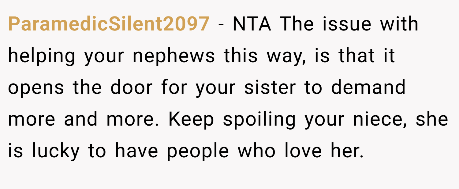 ParamedicSilent2097 − NTA The issue with helping your nephews this way, is that it opens the door for your sister to demand more and more. Keep spoiling your niece, she is lucky to have people who love her.
