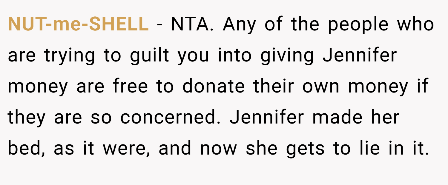 NUT-me-SHELL − NTA. Any of the people who are trying to guilt you into giving Jennifer money are free to donate their own money if they are so concerned. Jennifer made her bed, as it were, and now she gets to lie in it.
