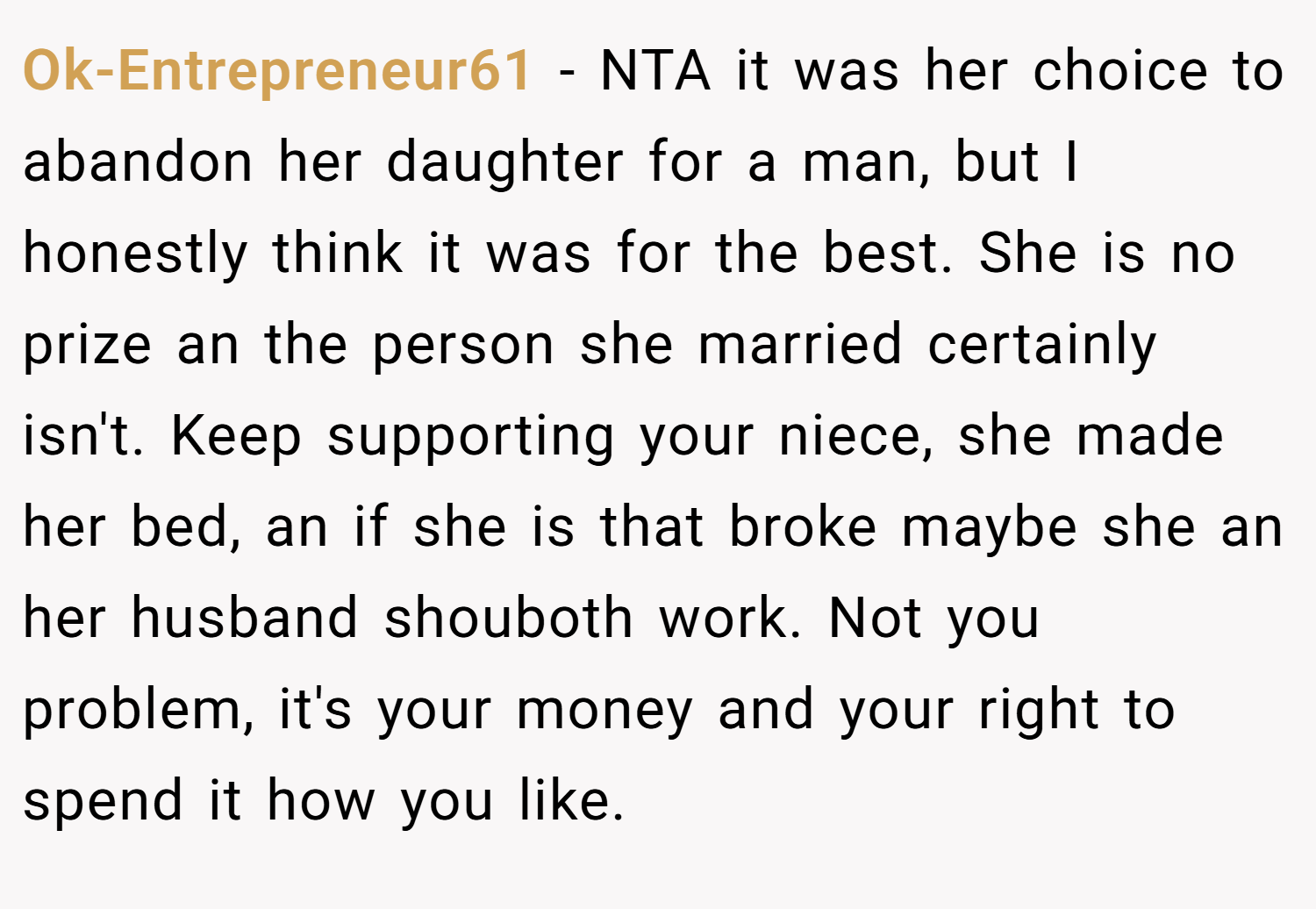 Ok-Entrepreneur61 − NTA it was her choice to abandon her daughter for a man, but I honestly think it was for the best. She is no prize an the person she married certainly isn't. Keep supporting your niece, she made her bed, an if she is that broke maybe she an her husband shouboth work. Not you problem, it's your money and your right to spend it how you like.