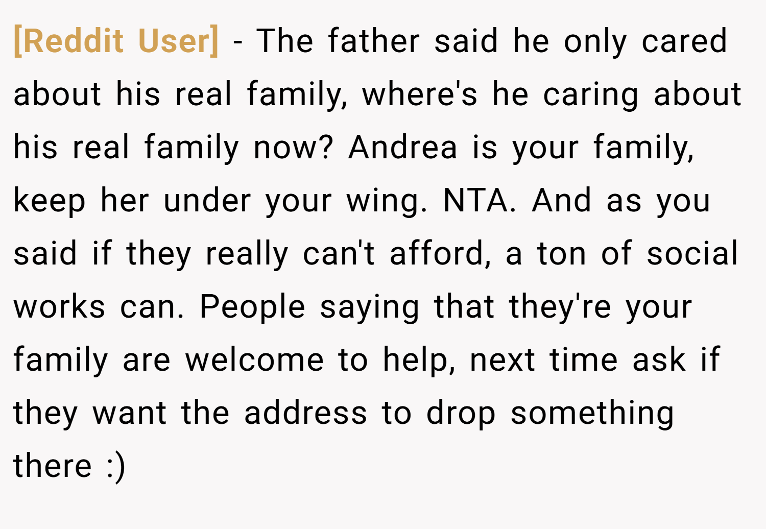 [Reddit User] − The father said he only cared about his real family, where's he caring about his real family now? Andrea is your family, keep her under your wing. NTA. And as you said if they really can't afford, a ton of social works can. People saying that they're your family are welcome to help, next time ask if they want the address to drop something there :)