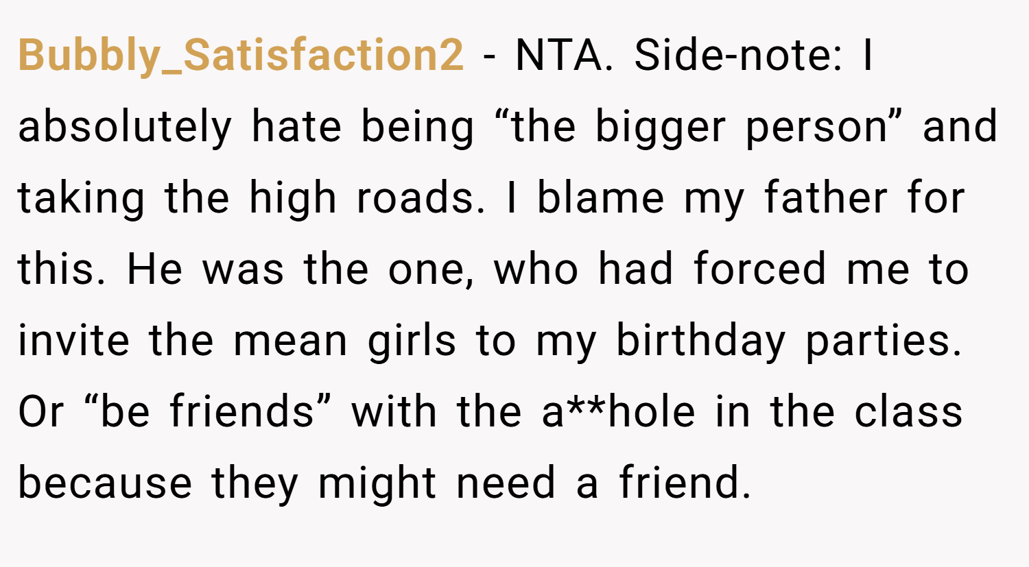 Bubbly_Satisfaction2 − NTA. Side-note: I absolutely hate being “the bigger person” and taking the high roads. I blame my father for this. He was the one, who had forced me to invite the mean girls to my birthday parties. Or “be friends” with the a**hole in the class because they might need a friend.