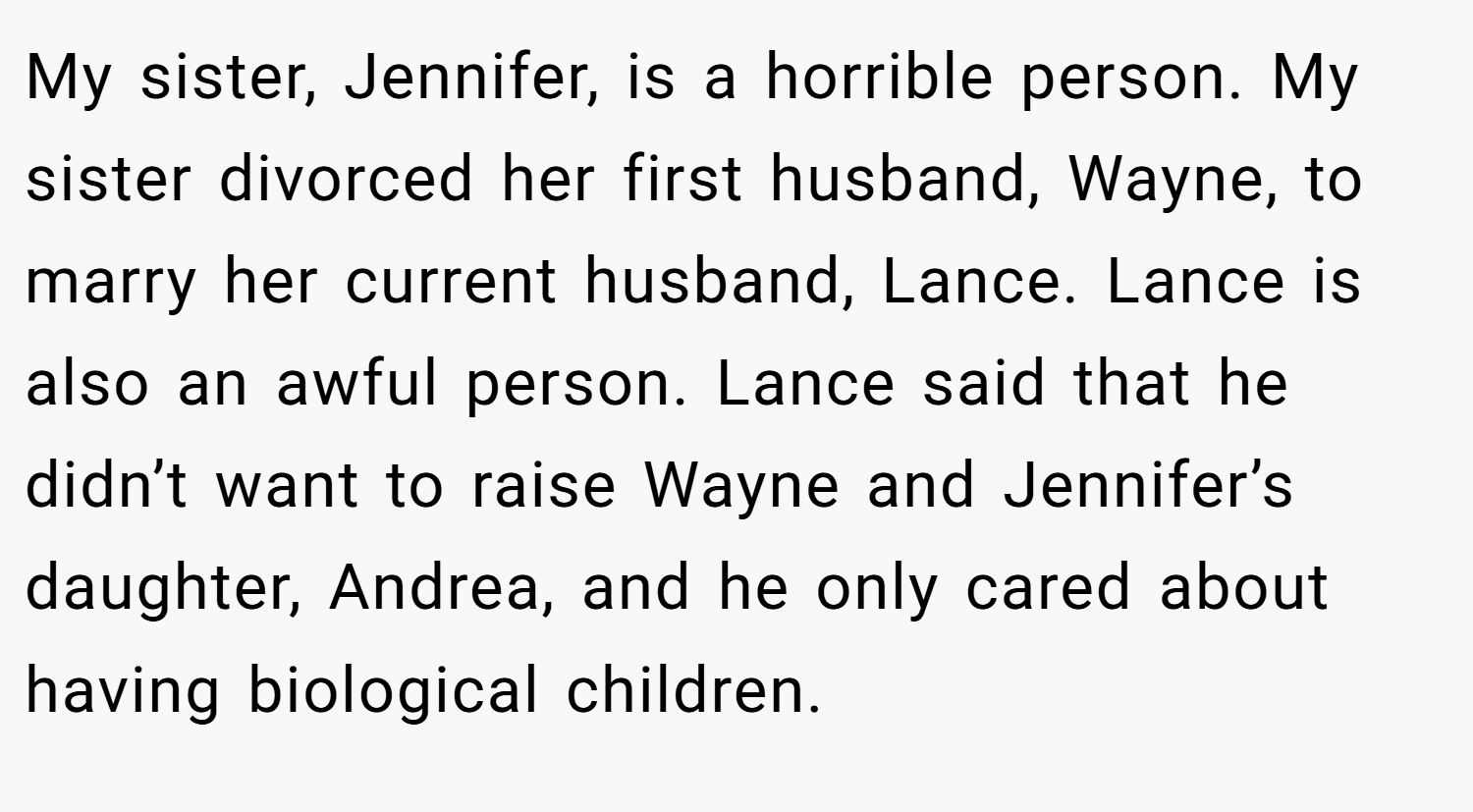 My sister, Jennifer, is a horrible person. My sister divorced her first husband, Wayne, to marry her current husband, Lance. Lance is also an awful person. Lance said that he didn’t want to raise Wayne and Jennifer’s daughter, Andrea, and he only cared about having biological children.