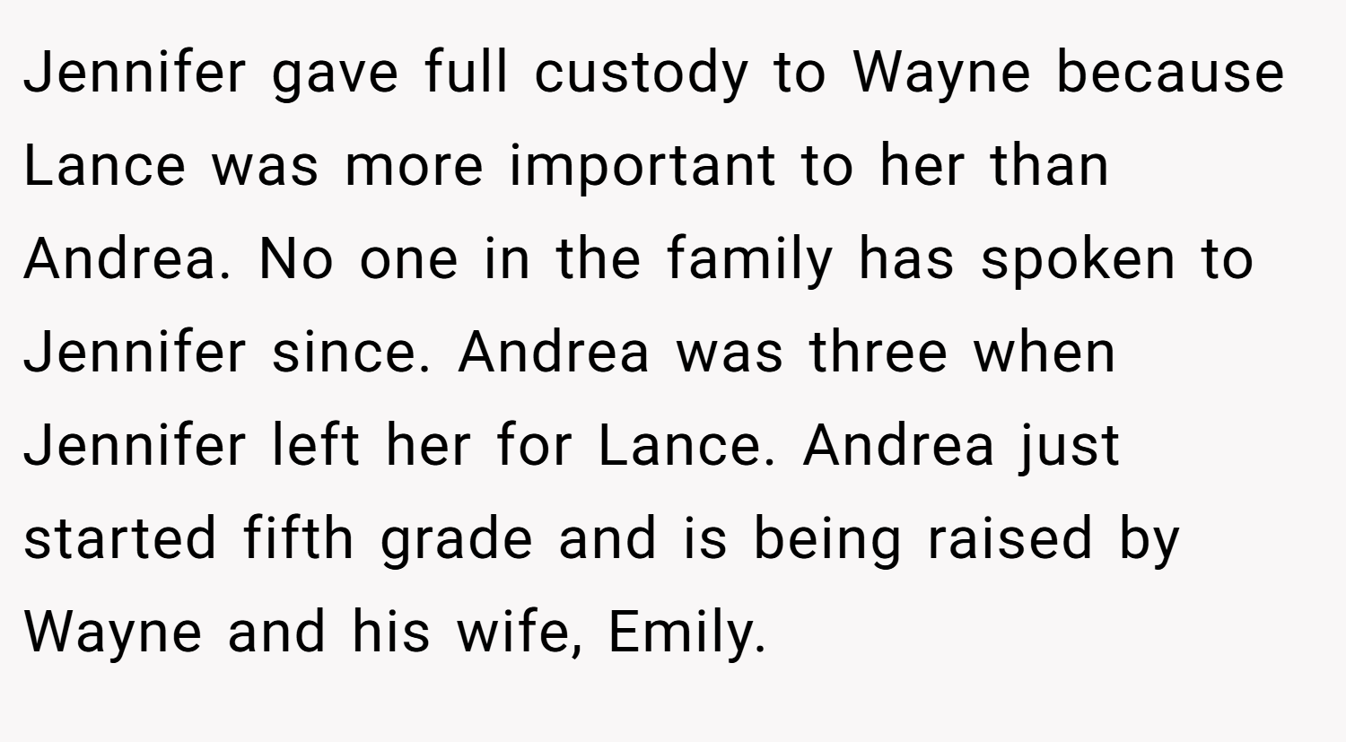 Jennifer gave full custody to Wayne because Lance was more important to her than Andrea. No one in the family has spoken to Jennifer since. Andrea was three when Jennifer left her for Lance. Andrea just started fifth grade and is being raised by Wayne and his wife, Emily.