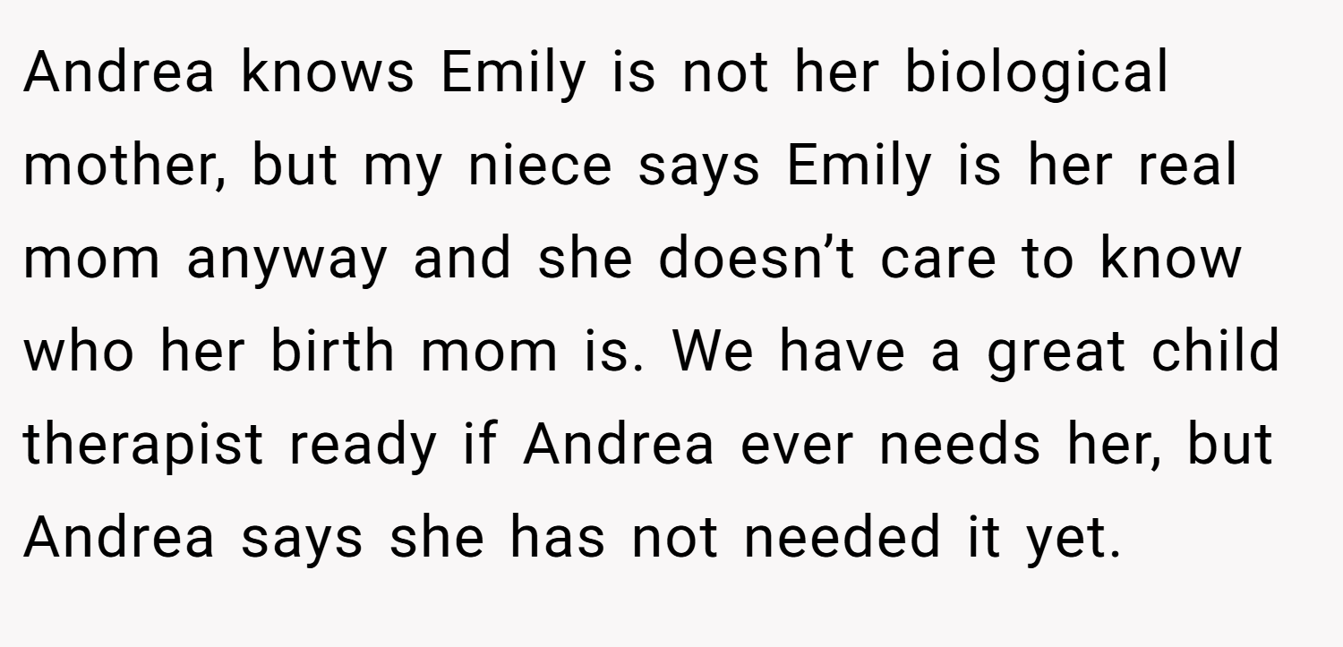 Andrea knows Emily is not her biological mother, but my niece says Emily is her real mom anyway and she doesn’t care to know who her birth mom is. We have a great child therapist ready if Andrea ever needs her, but Andrea says she has not needed it yet.