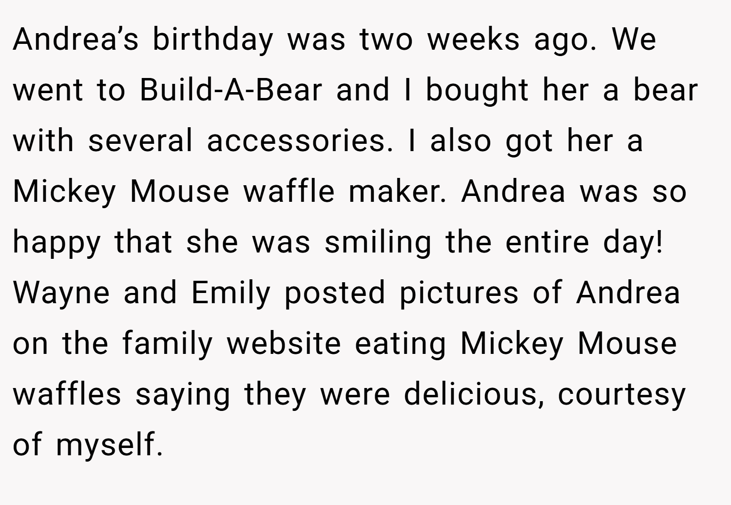 Andrea’s birthday was two weeks ago. We went to Build-A-Bear and I bought her a bear with several accessories. I also got her a Mickey Mouse waffle maker. Andrea was so happy that she was smiling the entire day! Wayne and Emily posted pictures of Andrea on the family website eating Mickey Mouse waffles saying they were delicious, courtesy of myself.