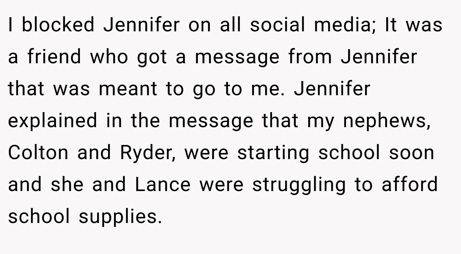 I blocked Jennifer on all social media; It was a friend who got a message from Jennifer that was meant to go to me. Jennifer explained in the message that my nephews, Colton and Ryder, were starting school soon and she and Lance were struggling to afford school supplies.