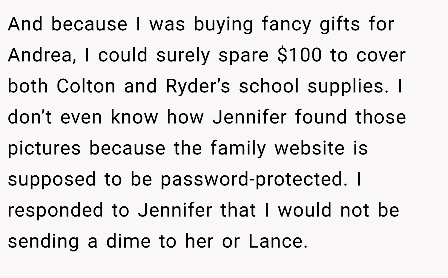 And because I was buying fancy gifts for Andrea, I could surely spare $100 to cover both Colton and Ryder’s school supplies. I don’t even know how Jennifer found those pictures because the family website is supposed to be password-protected. I responded to Jennifer that I would not be sending a dime to her or Lance.