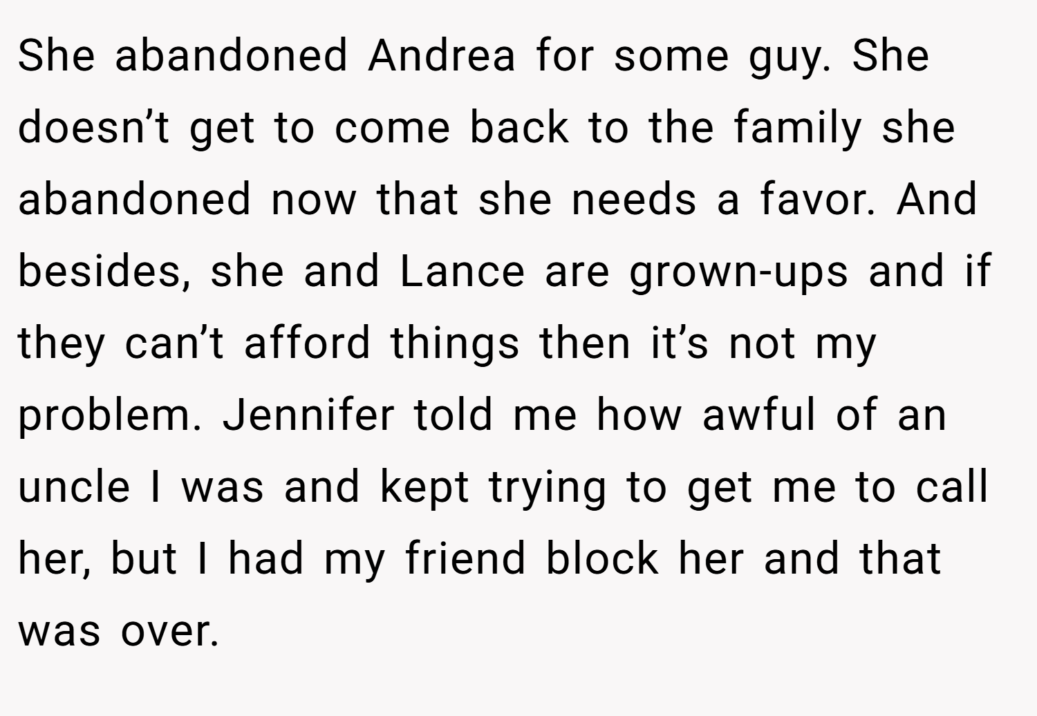 She abandoned Andrea for some guy. She doesn’t get to come back to the family she abandoned now that she needs a favor. And besides, she and Lance are grown-ups and if they can’t afford things then it’s not my problem. Jennifer told me how awful of an uncle I was and kept trying to get me to call her, but I had my friend block her and that was over.