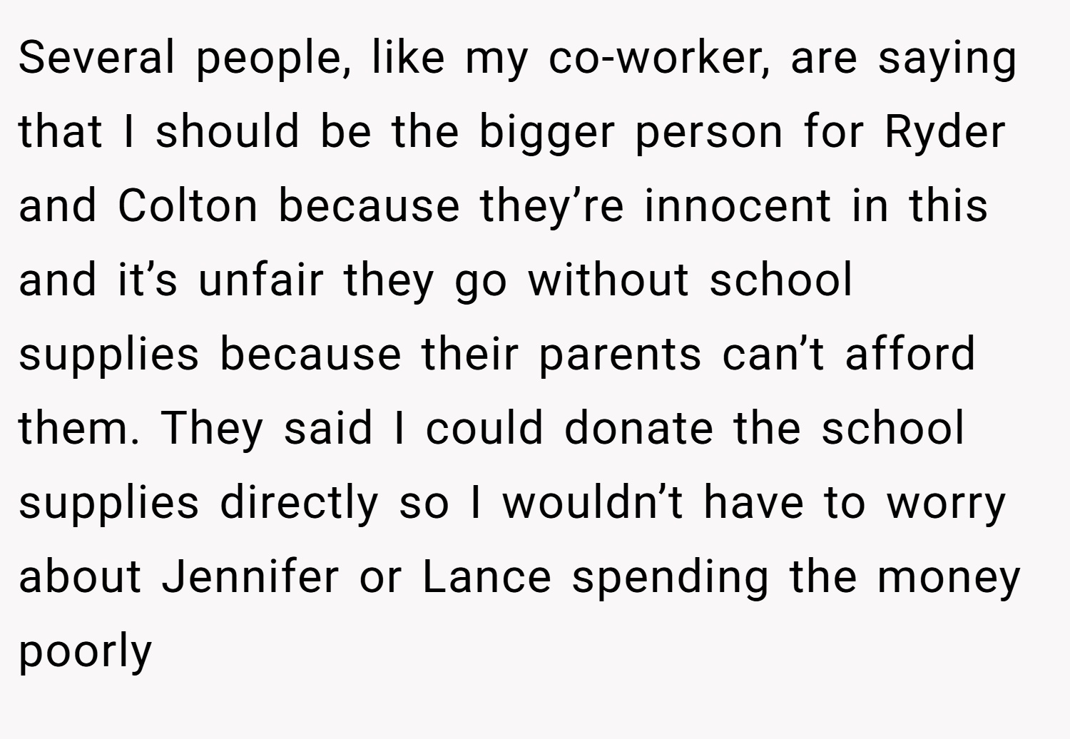 Several people, like my co-worker, are saying that I should be the bigger person for Ryder and Colton because they’re innocent in this and it’s unfair they go without school supplies because their parents can’t afford them. They said I could donate the school supplies directly so I wouldn’t have to worry about Jennifer or Lance spending the money poorly