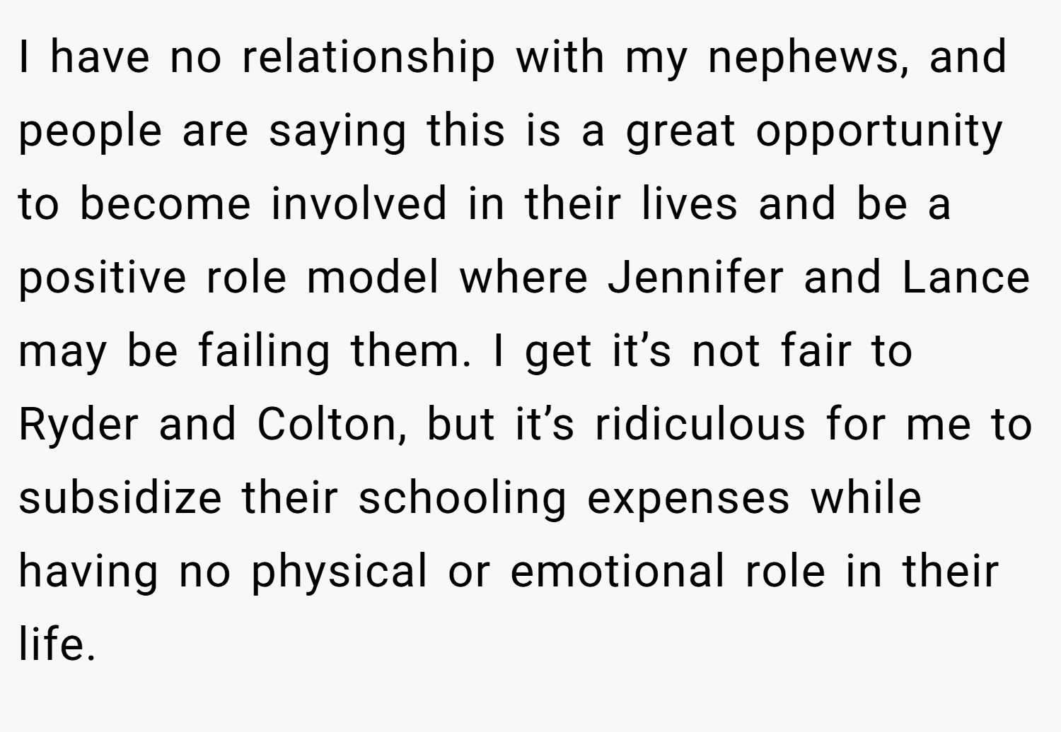 I have no relationship with my nephews, and people are saying this is a great opportunity to become involved in their lives and be a positive role model where Jennifer and Lance may be failing them. I get it’s not fair to Ryder and Colton, but it’s ridiculous for me to subsidize their schooling expenses while having no physical or emotional role in their life.