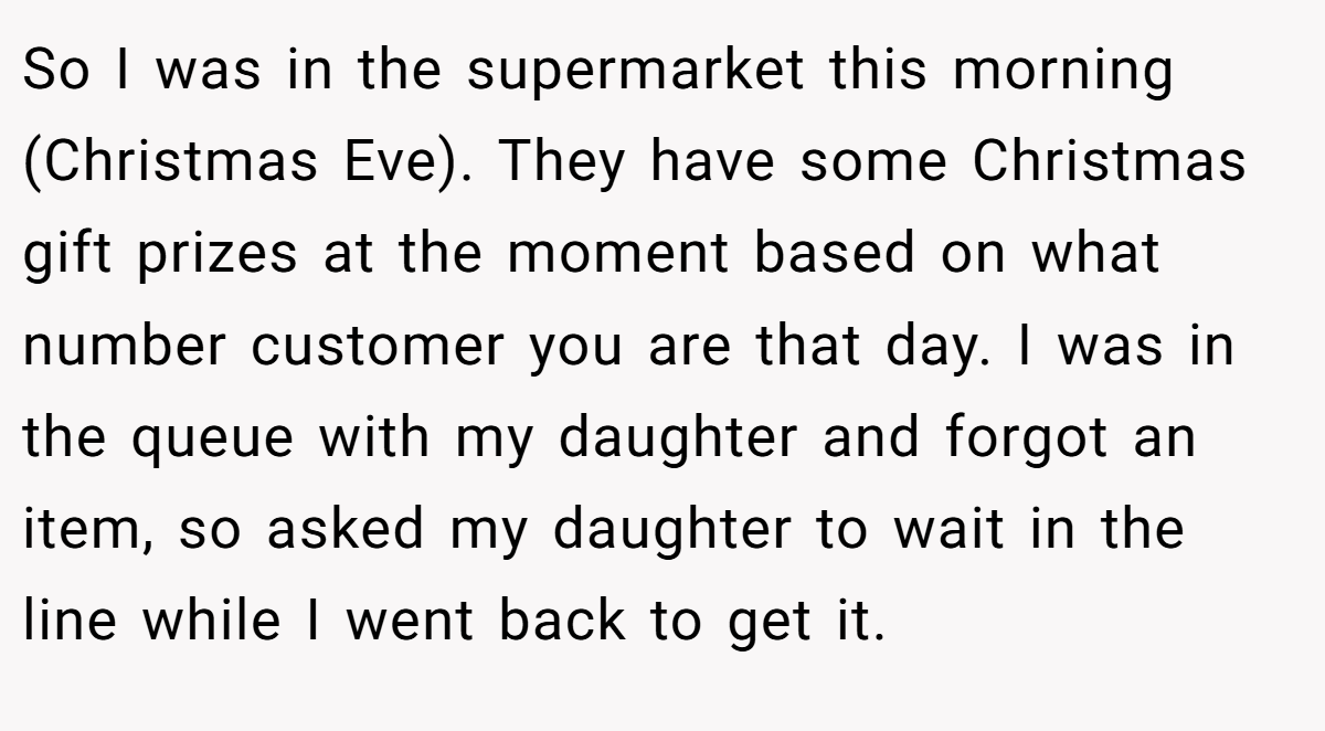 So I was in the supermarket this morning (Christmas Eve). They have some Christmas gift prizes at the moment based on what number customer you are that day. I was in the queue with my daughter and forgot an item, so asked my daughter to wait in the line while I went back to get it.