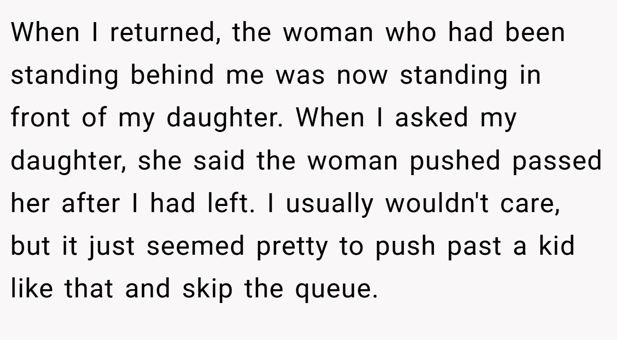 When I returned, the woman who had been standing behind me was now standing in front of my daughter. When I asked my daughter, she said the woman pushed passed her after I had left. I usually wouldn't care, but it just seemed pretty to push past a kid like that and skip the queue.