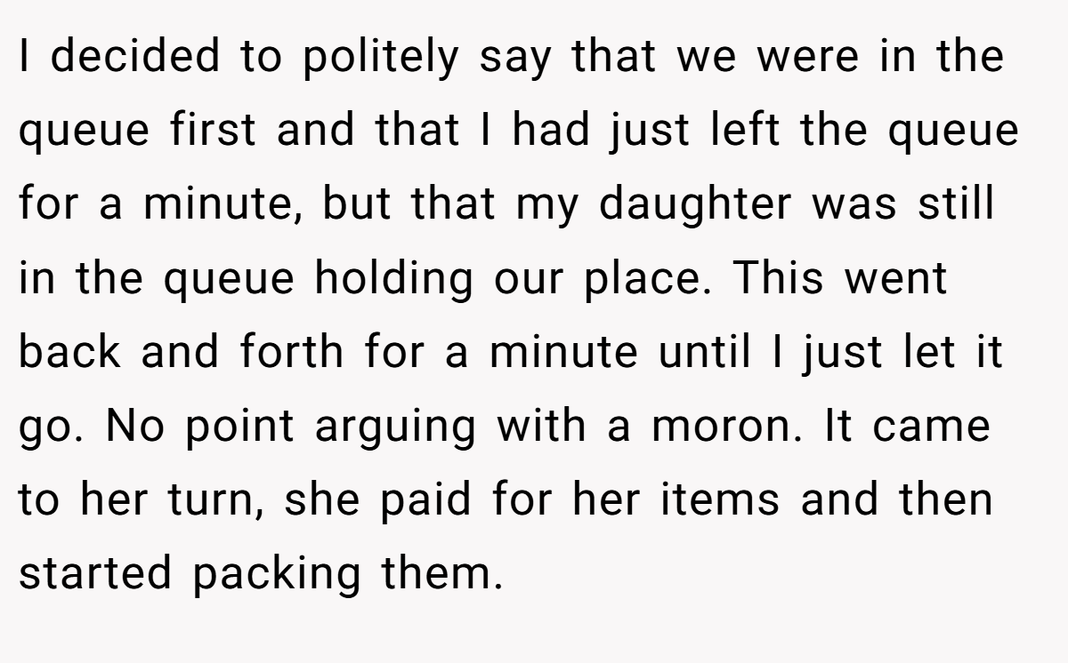 I decided to politely say that we were in the queue first and that I had just left the queue for a minute, but that my daughter was still in the queue holding our place. This went back and forth for a minute until I just let it go. No point arguing with a moron. It came to her turn, she paid for her items and then started packing them.