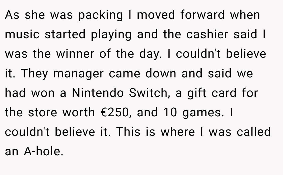 As she was packing I moved forward when music started playing and the cashier said I was the winner of the day. I couldn't believe it. They manager came down and said we had won a Nintendo Switch, a gift card for the store worth €250, and 10 games. I couldn't believe it. This is where I was called an A-hole.