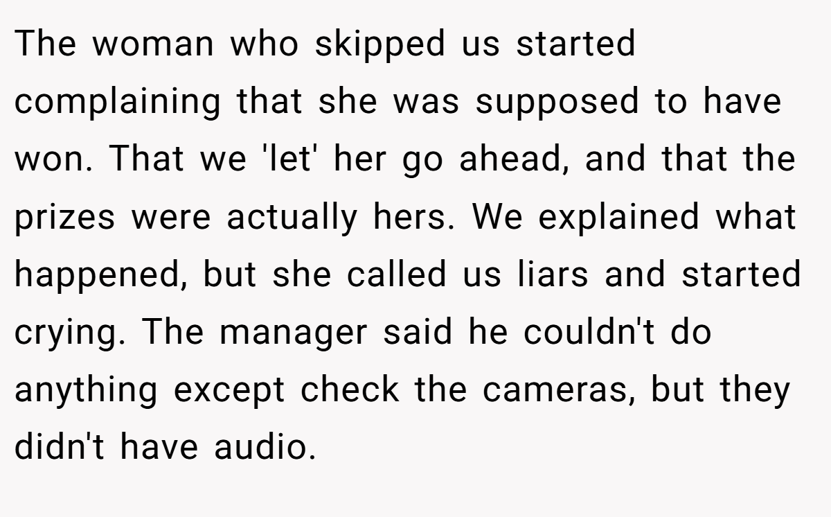 The woman who skipped us started complaining that she was supposed to have won. That we 'let' her go ahead, and that the prizes were actually hers. We explained what happened, but she called us liars and started crying. The manager said he couldn't do anything except check the cameras, but they didn't have audio.