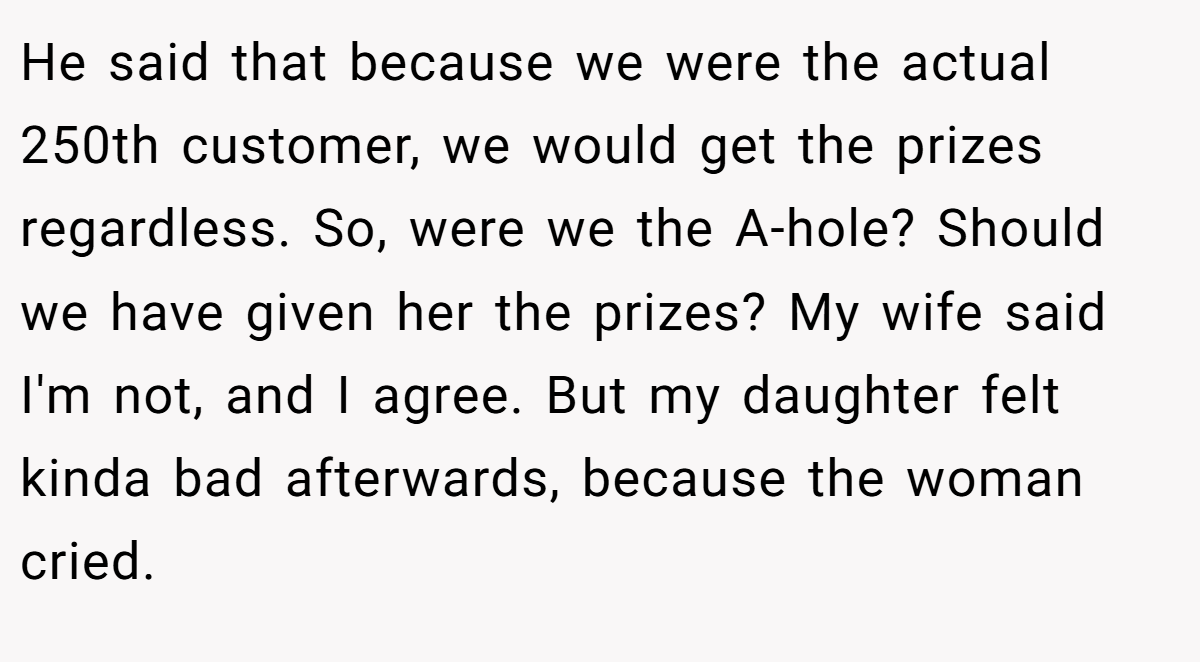 He said that because we were the actual 250th customer, we would get the prizes regardless. So, were we the A-hole? Should we have given her the prizes? My wife said I'm not, and I agree. But my daughter felt kinda bad afterwards, because the woman cried.