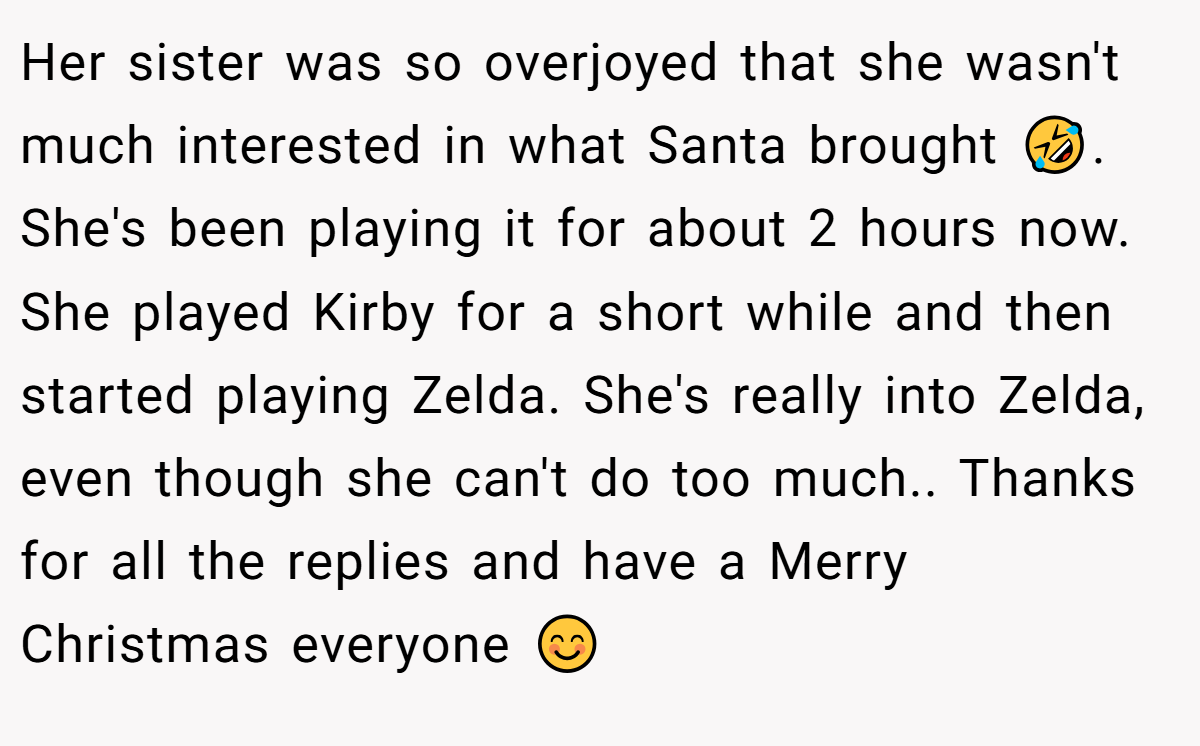 Her sister was so overjoyed that she wasn't much interested in what Santa brought 🤣. She's been playing it for about 2 hours now. She played Kirby for a short while and then started playing Zelda. She's really into Zelda, even though she can't do too much.. Thanks for all the replies and have a Merry Christmas everyone 😊