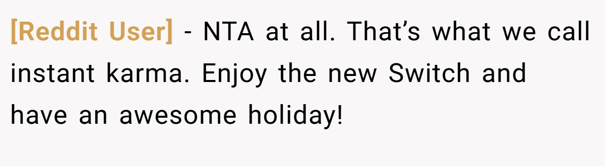 [Reddit User] - NTA at all. That’s what we call instant karma. Enjoy the new Switch and have an awesome holiday!