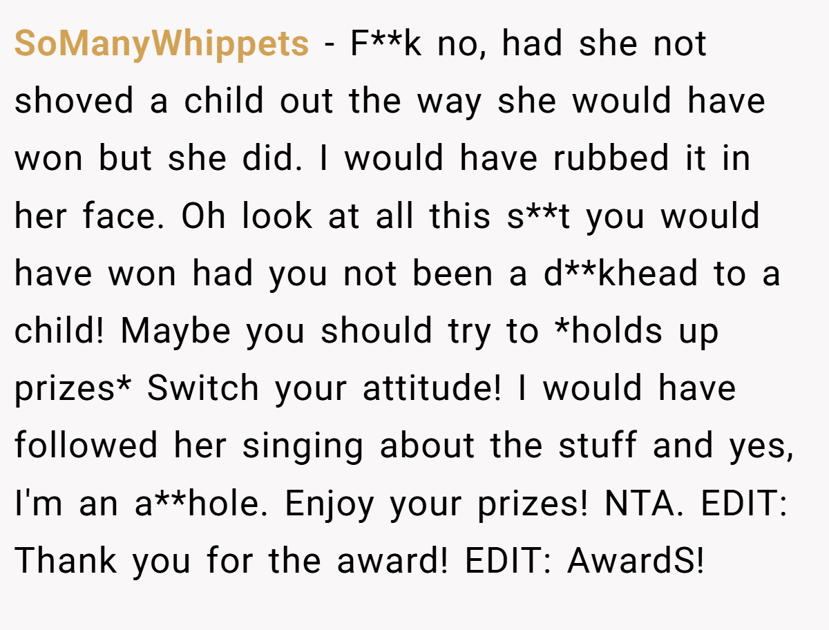 SoManyWhippets - F**k no, had she not shoved a child out the way she would have won but she did. I would have rubbed it in her face. Oh look at all this s**t you would have won had you not been a d**khead to a child! Maybe you should try to *holds up prizes* Switch your attitude! I would have followed her singing about the stuff and yes, I'm an a**hole. Enjoy your prizes! NTA. EDIT: Thank you for the award! EDIT: AwardS!